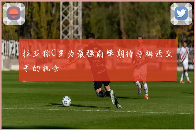 拉亚称C罗为最强前锋期待与梅西交手的机会