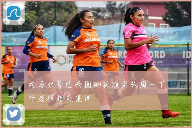 内马尔等巴西国脚获准离队周一下午启程赴美集训