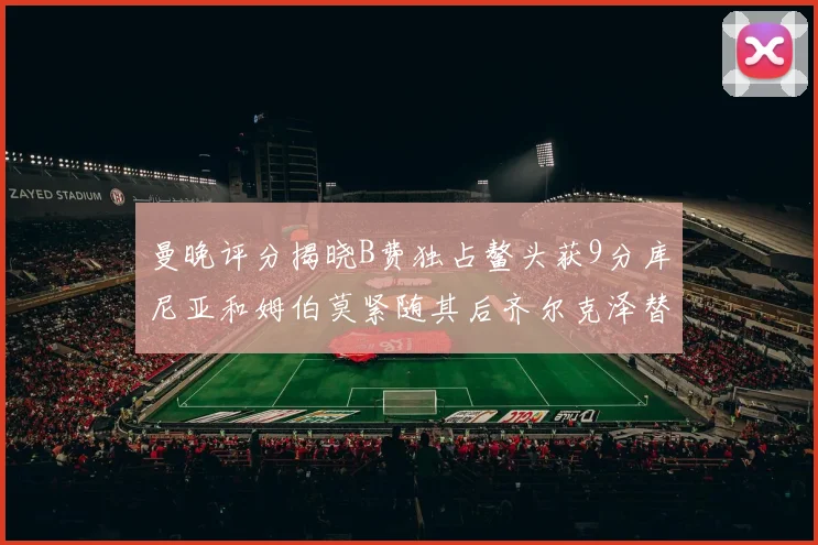 曼晚评分揭晓B费独占鳌头获9分库尼亚和姆伯莫紧随其后齐尔克泽替补仅得5分