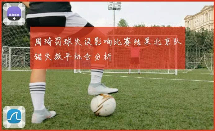 周琦罚球失误影响比赛结果北京队错失扳平机会分析