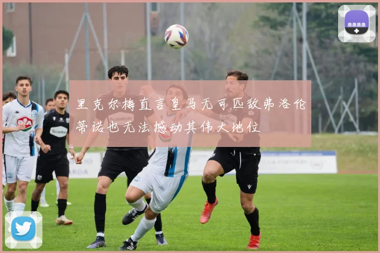 里克尔梅直言皇马无可匹敌弗洛伦蒂诺也无法撼动其伟大地位
