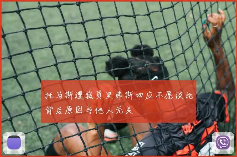 托马斯遭裁员里弗斯回应不愿谈论背后原因与他人无关