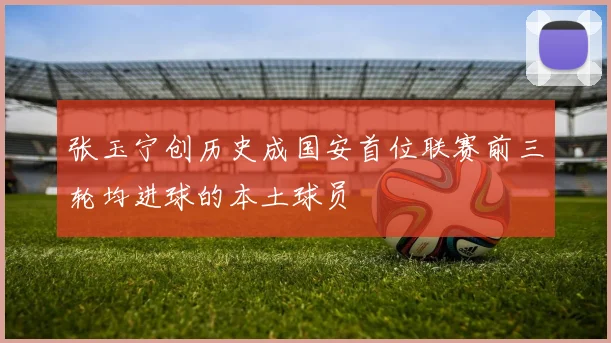 张玉宁创历史成国安首位联赛前三轮均进球的本土球员