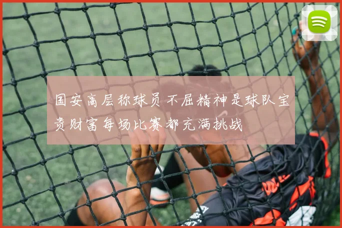 国安高层称球员不屈精神是球队宝贵财富每场比赛都充满挑战