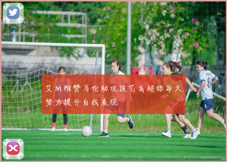艾纳维赞马伦助攻技艺高超称每天努力提升自我表现