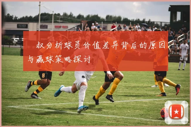 囧叔分析球员价值差异背后的原因与赢球策略探讨