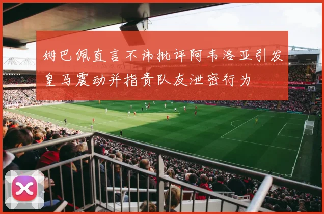 姆巴佩直言不讳批评阿韦洛亚引发皇马震动并指责队友泄密行为