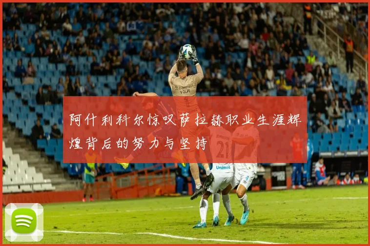 阿什利科尔惊叹萨拉赫职业生涯辉煌背后的努力与坚持