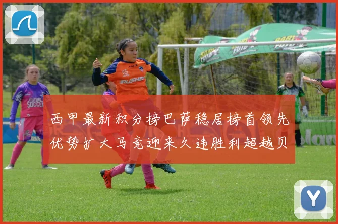 西甲最新积分榜巴萨稳居榜首领先优势扩大马竞迎来久违胜利超越贝蒂斯十分