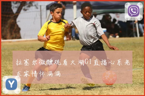 拉塞尔微醺观看火湖G1直播心系老东家情怀满满