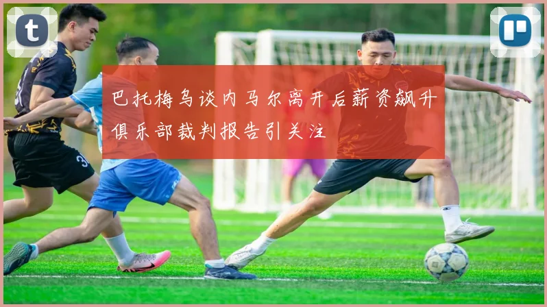 巴托梅乌谈内马尔离开后薪资飙升俱乐部裁判报告引关注