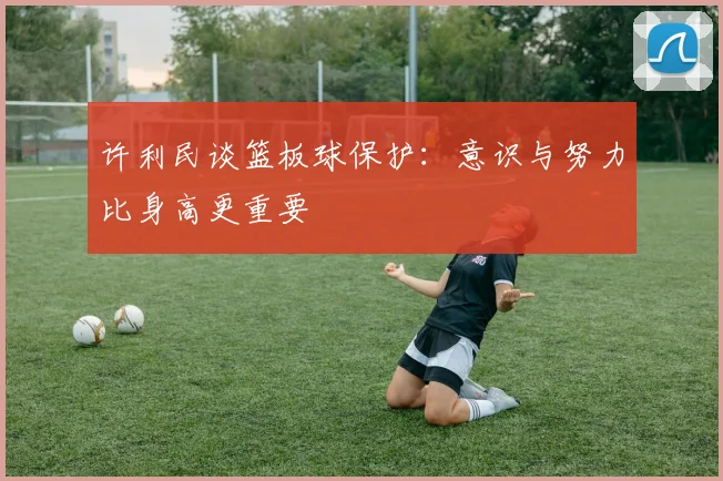 许利民谈篮板球保护：意识与努力比身高更重要