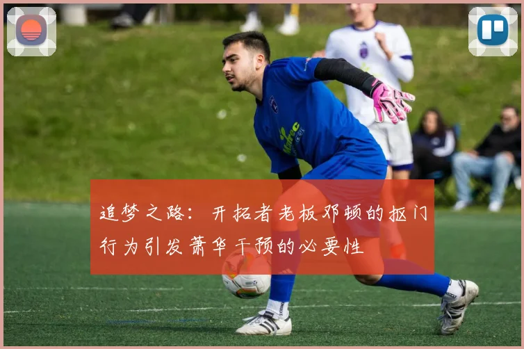 追梦之路：开拓者老板邓顿的抠门行为引发萧华干预的必要性