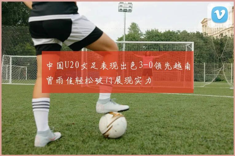 中国U20女足表现出色3-0领先越南曾雨佳轻松破门展现实力