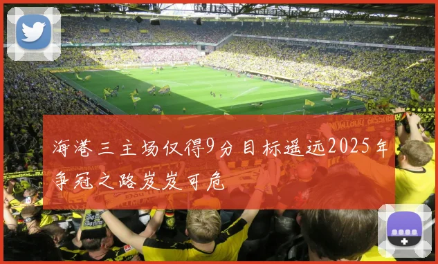 海港三主场仅得9分目标遥远2025年争冠之路岌岌可危