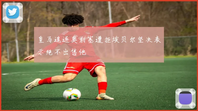 皇马追逐奥利塞遭拒埃贝尔坚决表示绝不出售他