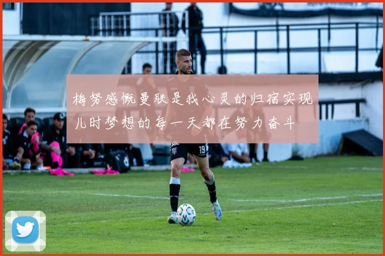 梅努感慨曼联是我心灵的归宿实现儿时梦想的每一天都在努力奋斗