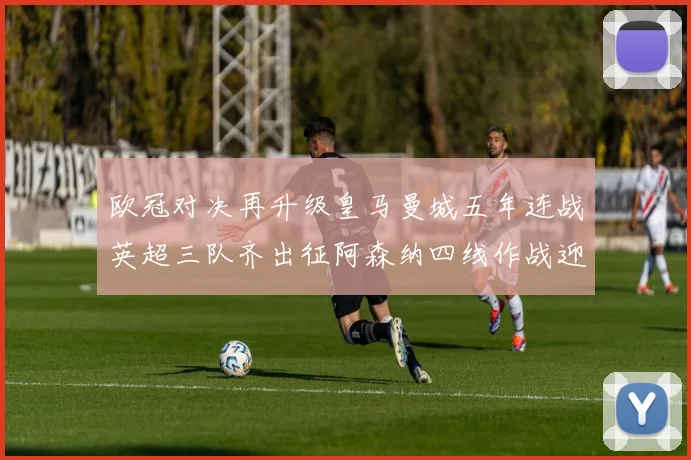 欧冠对决再升级皇马曼城五年连战英超三队齐出征阿森纳四线作战迎挑战