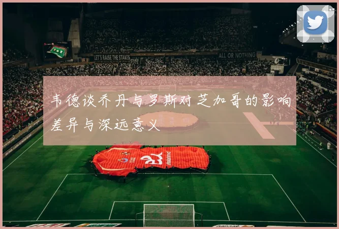 韦德谈乔丹与罗斯对芝加哥的影响差异与深远意义