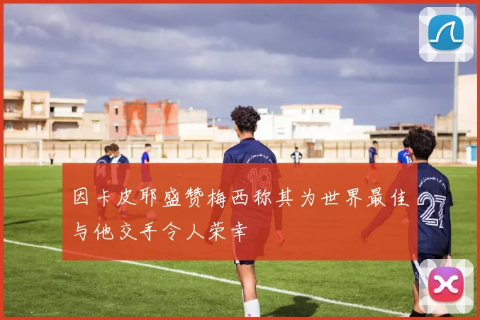 因卡皮耶盛赞梅西称其为世界最佳与他交手令人荣幸
